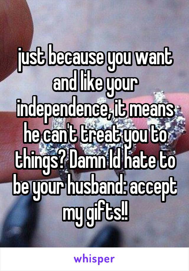 just because you want and like your independence, it means he can't treat you to things? Damn Id hate to be your husband: accept my gifts!!