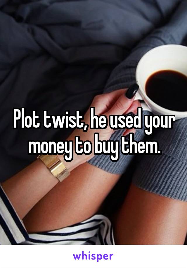 Plot twist, he used your money to buy them.