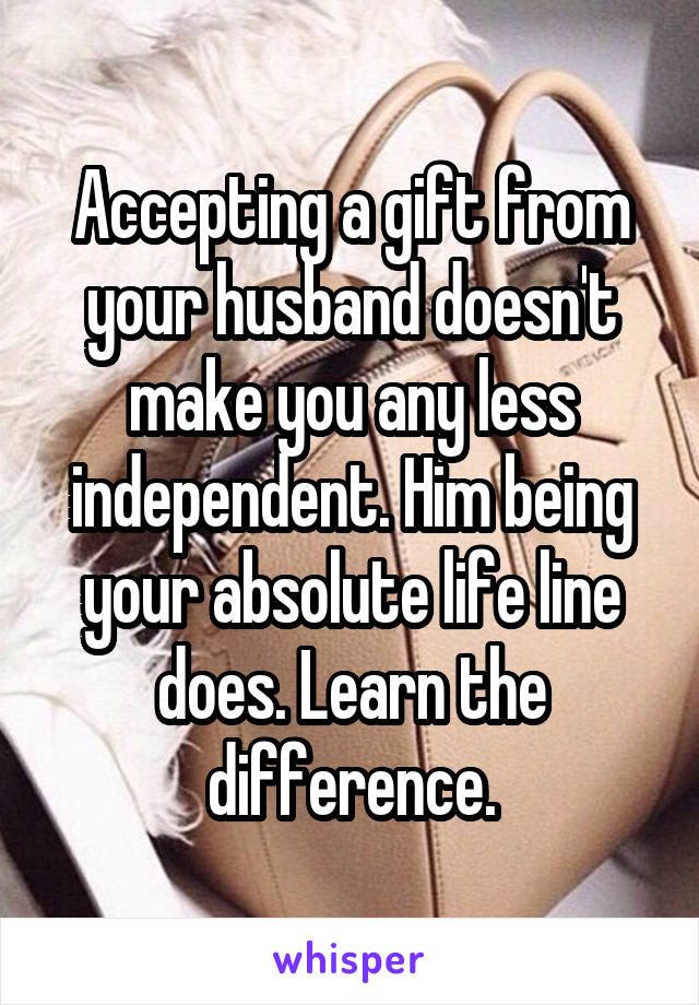 Accepting a gift from your husband doesn't make you any less independent. Him being your absolute life line does. Learn the difference.