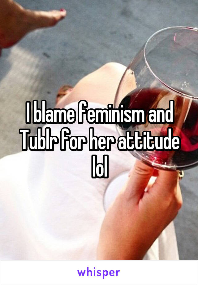 I blame feminism and Tublr for her attitude lol