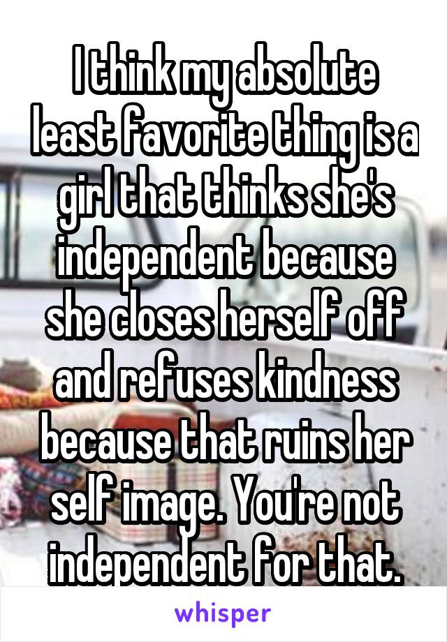 I think my absolute least favorite thing is a girl that thinks she's independent because she closes herself off and refuses kindness because that ruins her self image. You're not independent for that.