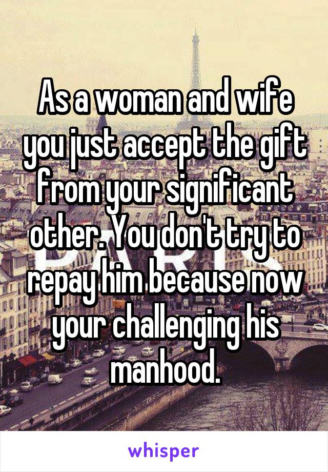 As a woman and wife you just accept the gift from your significant other. You don't try to repay him because now your challenging his manhood.