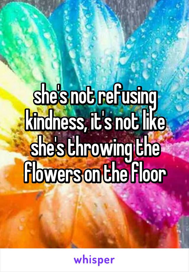 she's not refusing kindness, it's not like she's throwing the flowers on the floor