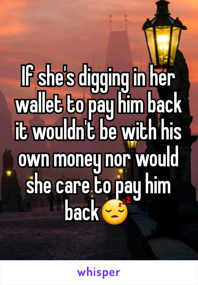 If she's digging in her wallet to pay him back it wouldn't be with his own money nor would she care to pay him back😴