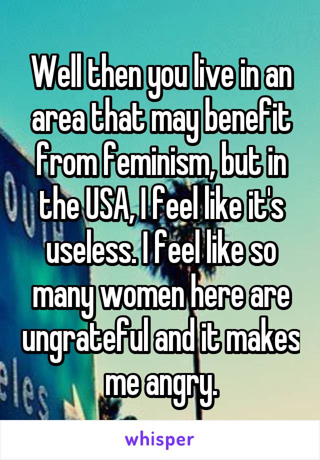 Well then you live in an area that may benefit from feminism, but in the USA, I feel like it's useless. I feel like so many women here are ungrateful and it makes me angry.