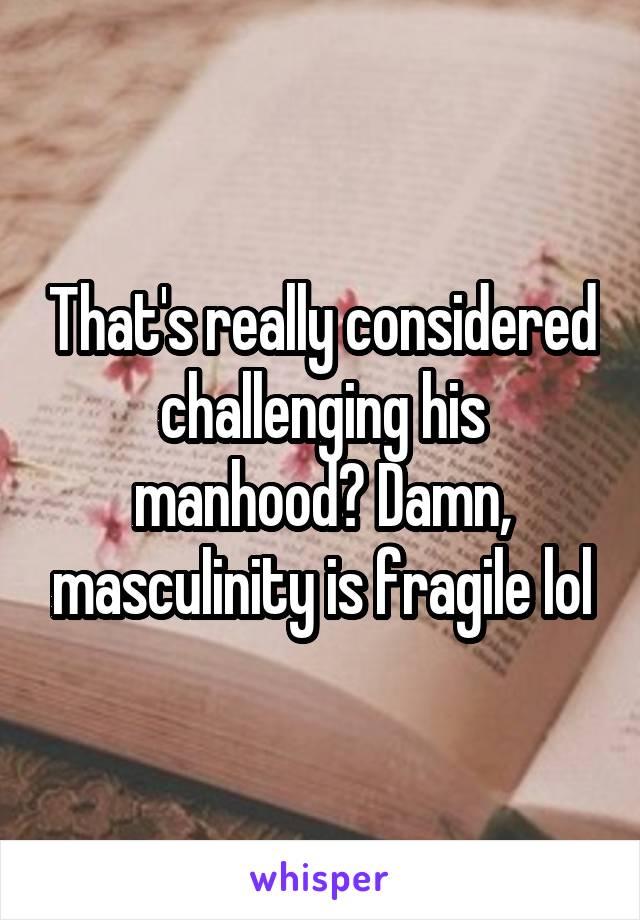 That's really considered challenging his manhood? Damn, masculinity is fragile lol