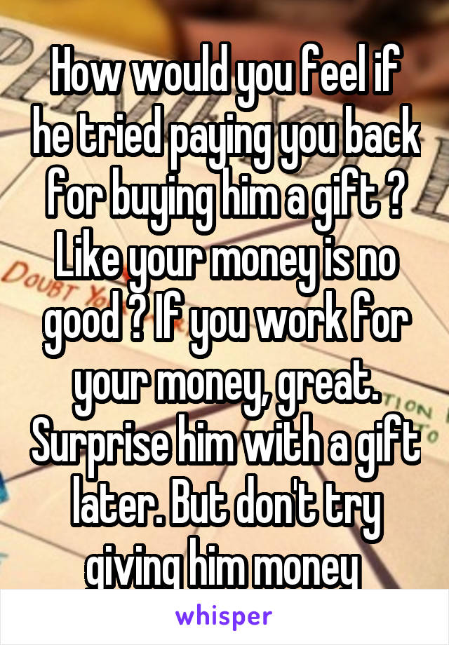 How would you feel if he tried paying you back for buying him a gift ? Like your money is no good ? If you work for your money, great. Surprise him with a gift later. But don't try giving him money 