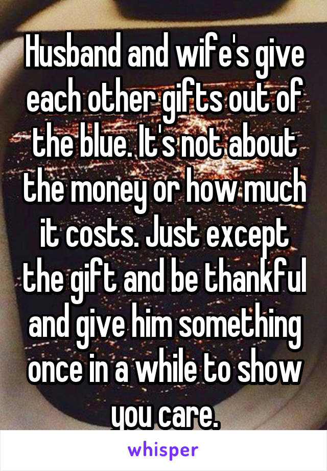 Husband and wife's give each other gifts out of the blue. It's not about the money or how much it costs. Just except the gift and be thankful and give him something once in a while to show you care.