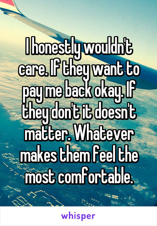 I honestly wouldn't care. If they want to pay me back okay. If they don't it doesn't matter. Whatever makes them feel the most comfortable.