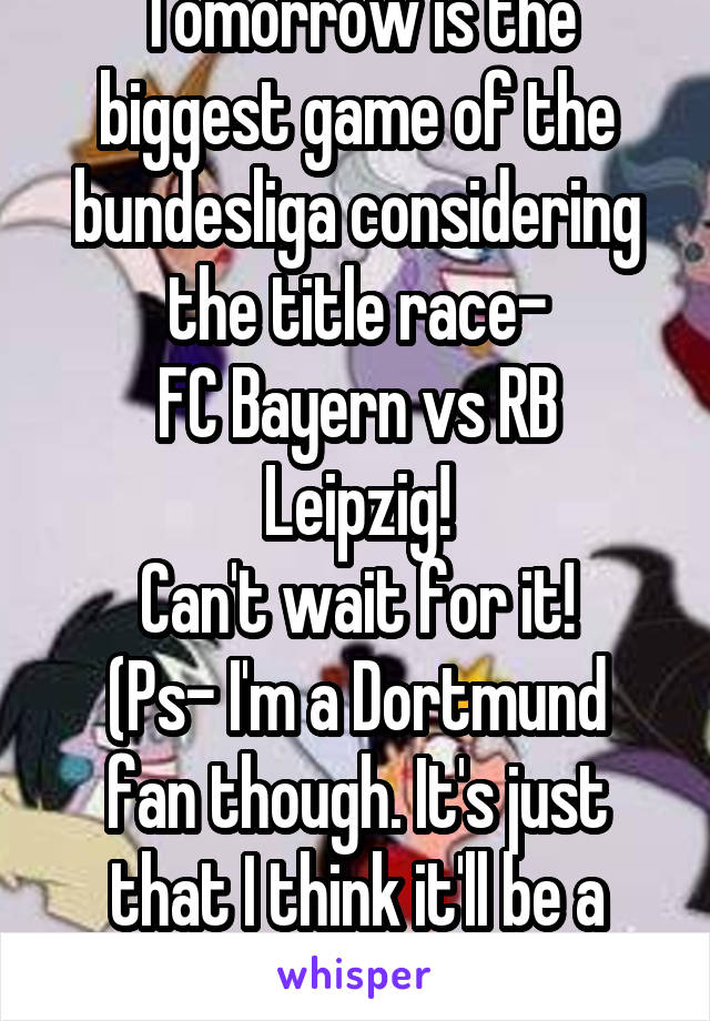 Tomorrow is the biggest game of the bundesliga considering the title race-
FC Bayern vs RB Leipzig!
Can't wait for it!
(Ps- I'm a Dortmund fan though. It's just that I think it'll be a tight game)