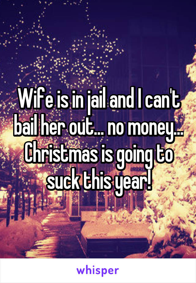 Wife is in jail and I can't bail her out... no money... Christmas is going to suck this year!