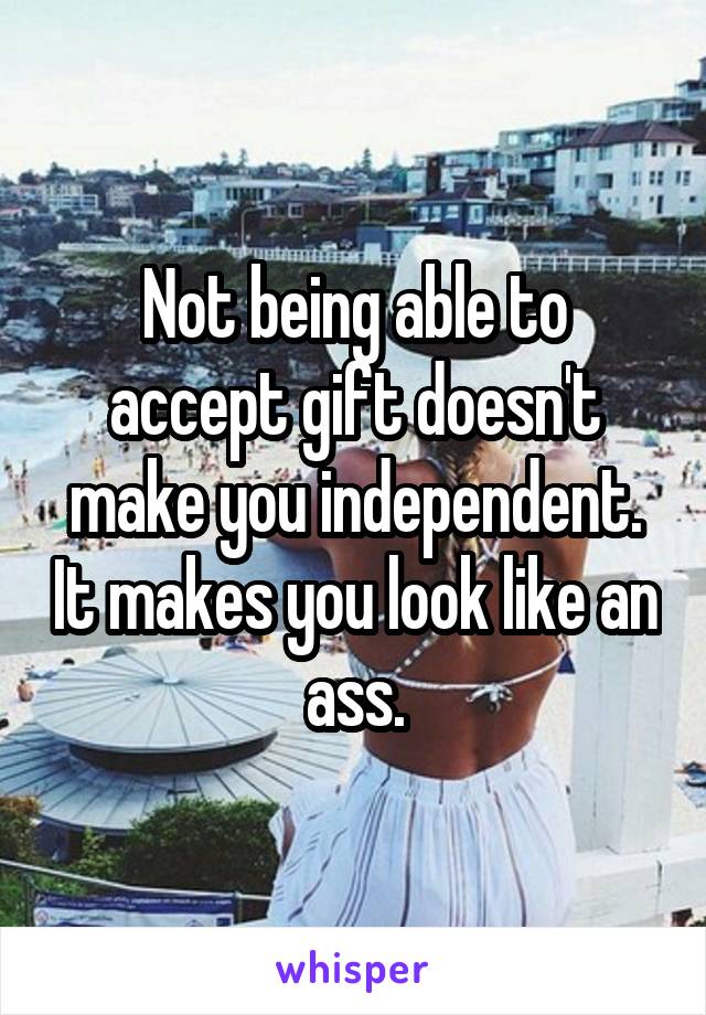 Not being able to accept gift doesn't make you independent. It makes you look like an ass.