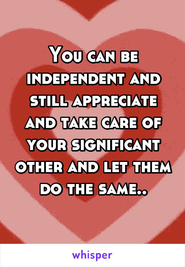 You can be independent and still appreciate and take care of your significant other and let them do the same..
