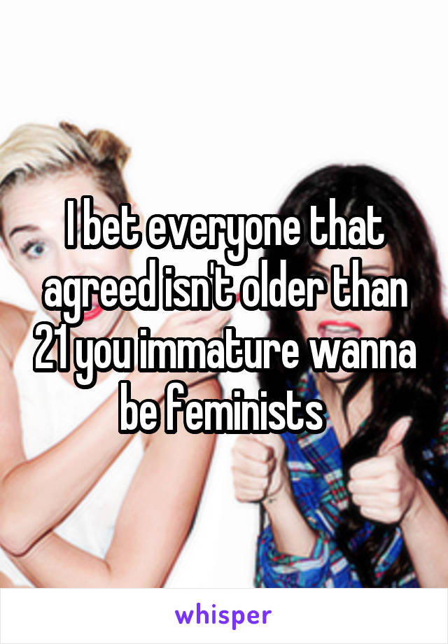 I bet everyone that agreed isn't older than 21 you immature wanna be feminists 