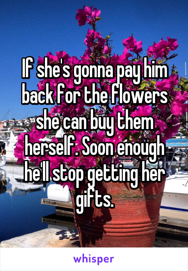 If she's gonna pay him back for the flowers she can buy them herself. Soon enough he'll stop getting her gifts.