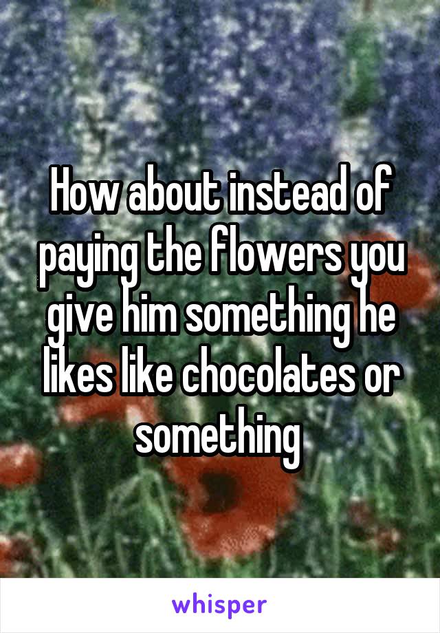 How about instead of paying the flowers you give him something he likes like chocolates or something 