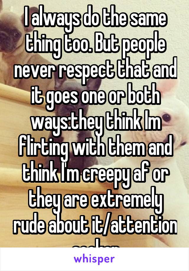 I always do the same thing too. But people never respect that and it goes one or both ways:they think Im flirting with them and think I'm creepy af or they are extremely rude about it/attention seeker