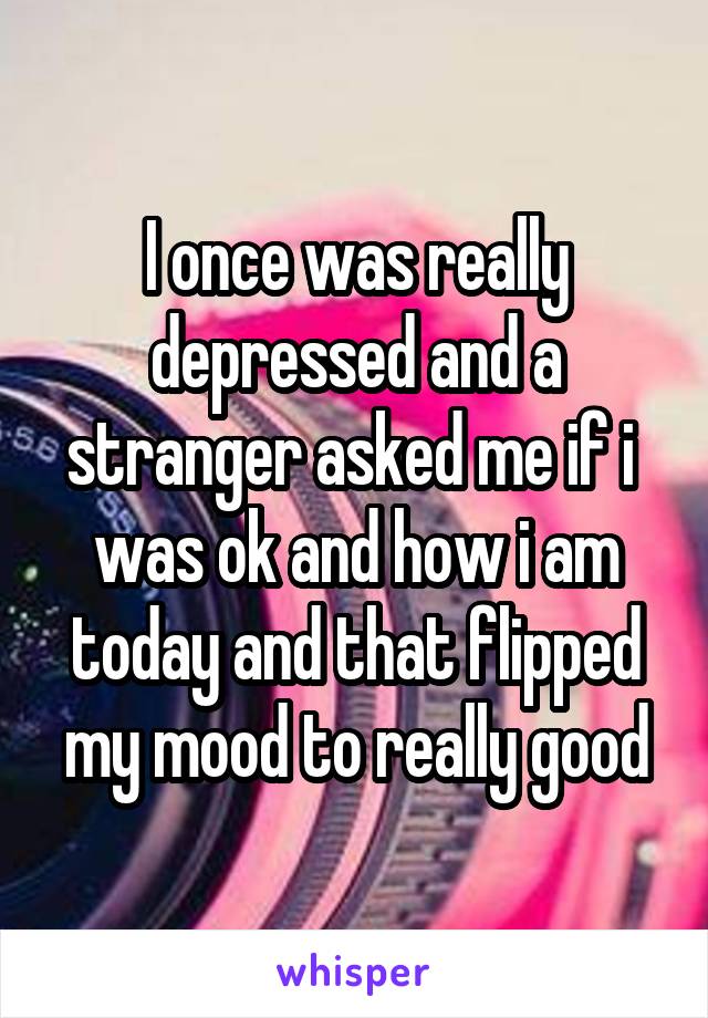 I once was really depressed and a stranger asked me if i  was ok and how i am today and that flipped my mood to really good