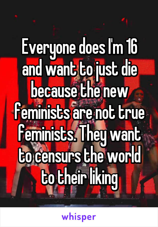 Everyone does I'm 16 and want to just die because the new feminists are not true feminists. They want to censurs the world to their liking