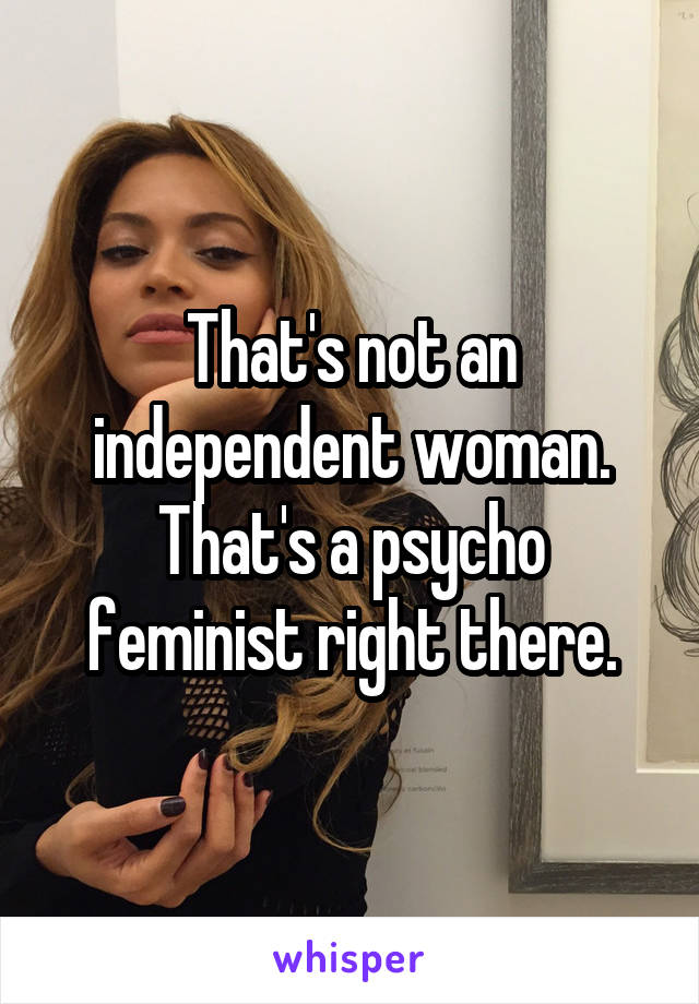 That's not an independent woman. That's a psycho feminist right there.