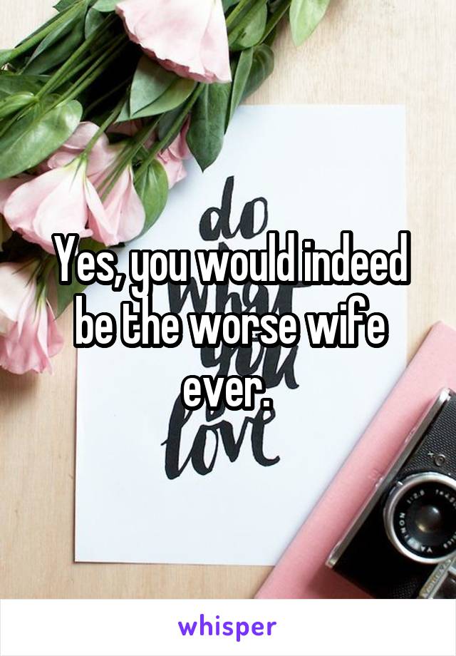 Yes, you would indeed be the worse wife ever. 
