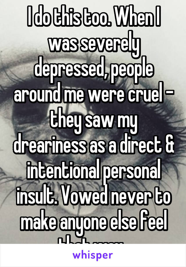 I do this too. When I was severely depressed, people around me were cruel - they saw my dreariness as a direct & intentional personal insult. Vowed never to make anyone else feel that way. 