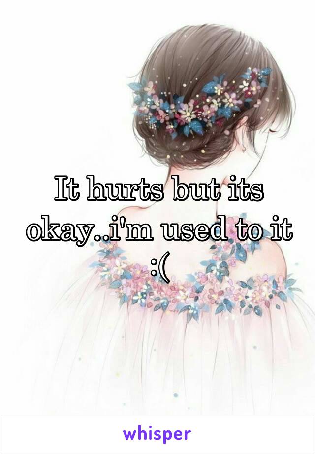 It hurts but its okay..i'm used to it :(