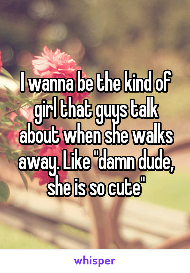 I wanna be the kind of girl that guys talk about when she walks away. Like "damn dude, she is so cute"