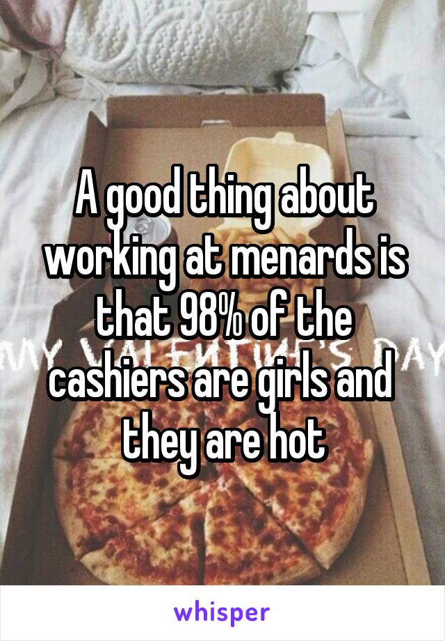 A good thing about working at menards is that 98% of the cashiers are girls and  they are hot