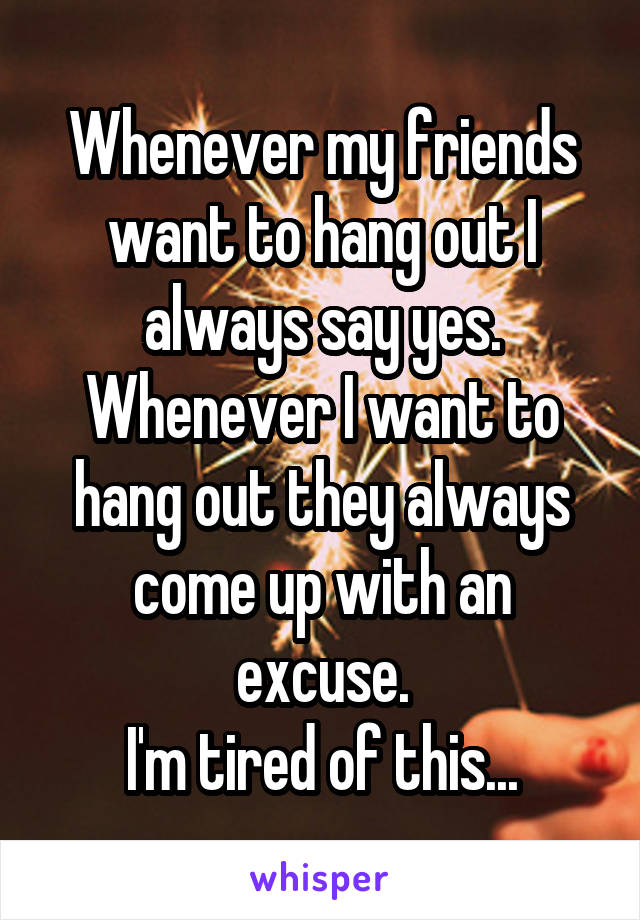 Whenever my friends want to hang out I always say yes. Whenever I want to hang out they always come up with an excuse.
I'm tired of this...