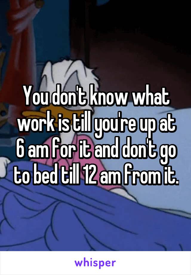 You don't know what work is till you're up at 6 am for it and don't go to bed till 12 am from it.