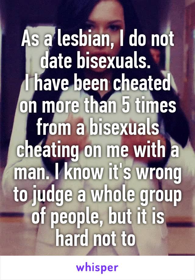 As a lesbian, I do not date bisexuals. 
I have been cheated on more than 5 times from a bisexuals cheating on me with a man. I know it's wrong to judge a whole group of people, but it is hard not to 