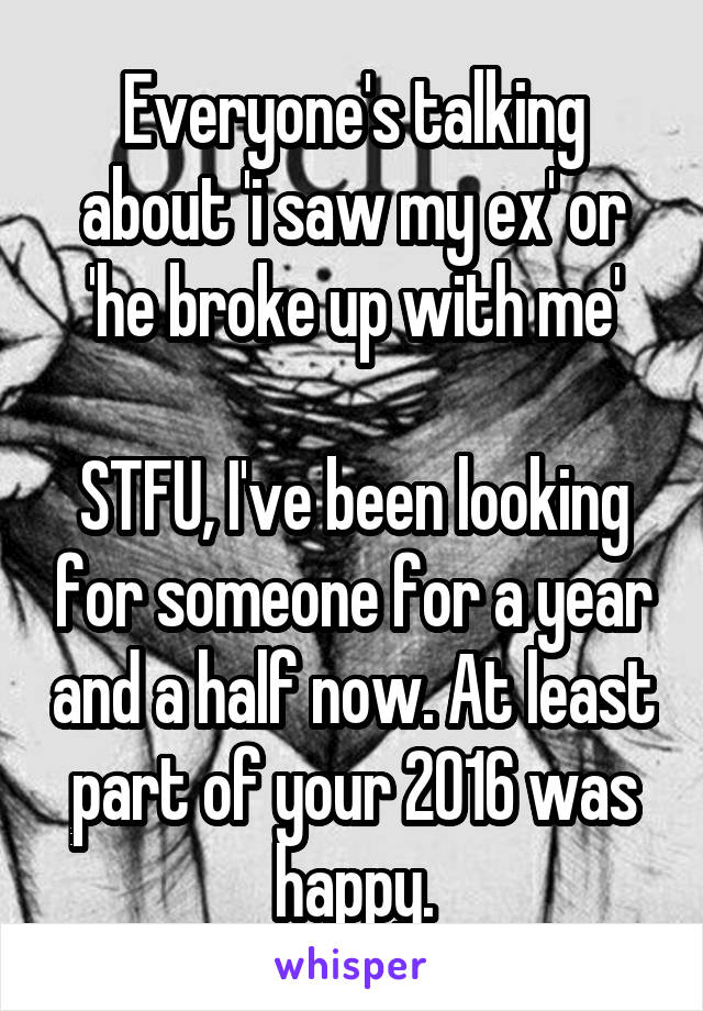 Everyone's talking about 'i saw my ex' or 'he broke up with me'

STFU, I've been looking for someone for a year and a half now. At least part of your 2016 was happy.