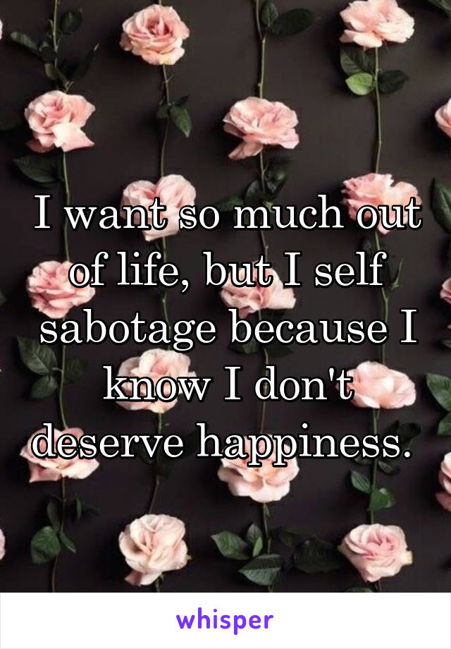 I want so much out of life, but I self sabotage because I know I don't deserve happiness. 