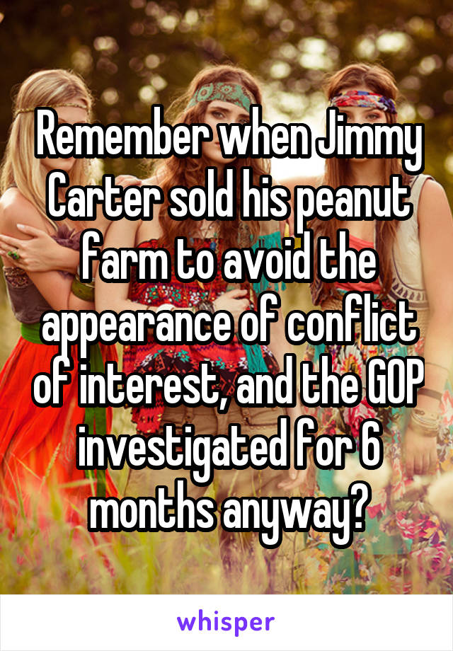 Remember when Jimmy Carter sold his peanut farm to avoid the appearance of conflict of interest, and the GOP investigated for 6 months anyway?