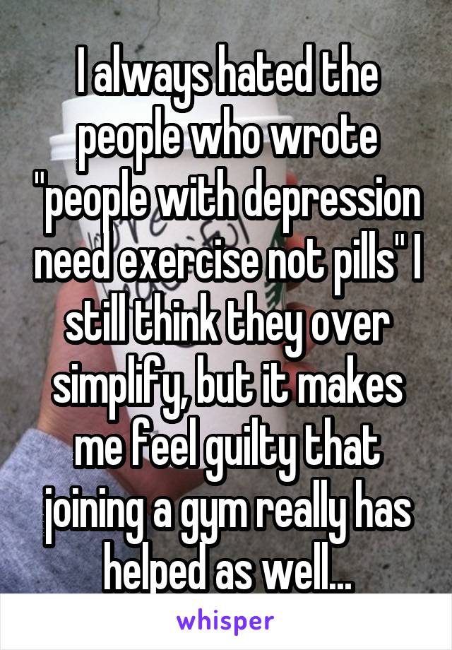 I always hated the people who wrote "people with depression need exercise not pills" I still think they over simplify, but it makes me feel guilty that joining a gym really has helped as well...