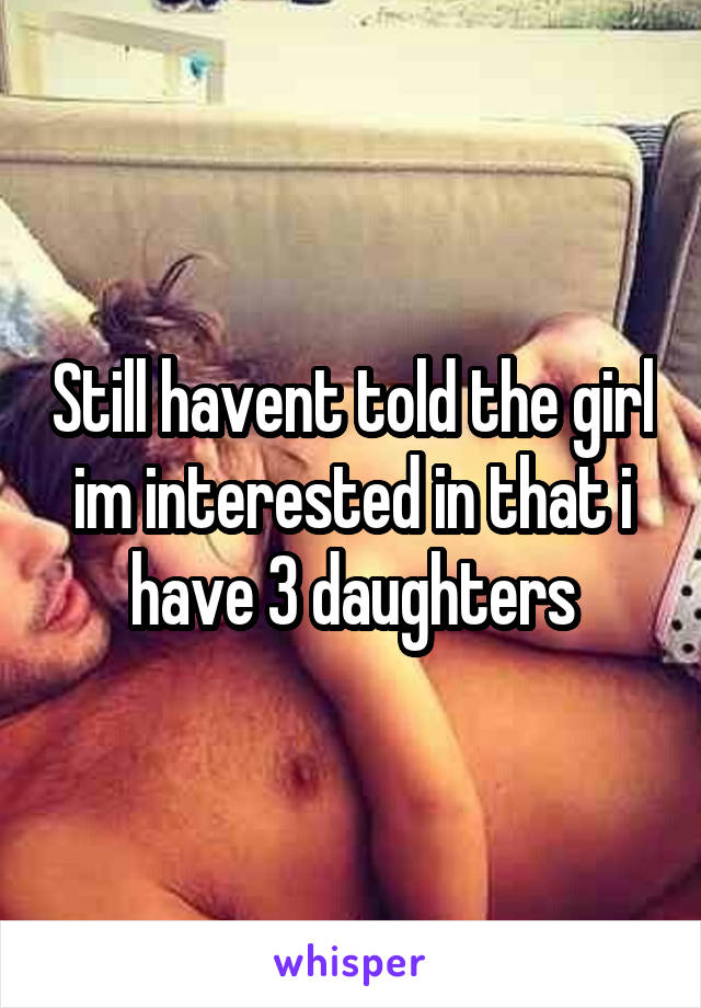 Still havent told the girl im interested in that i have 3 daughters