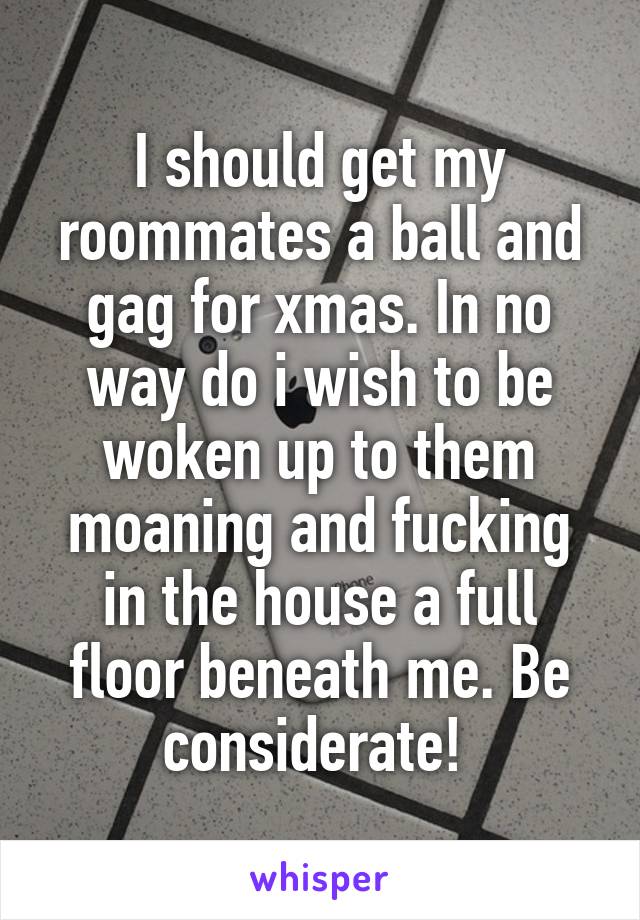 I should get my roommates a ball and gag for xmas. In no way do i wish to be woken up to them moaning and fucking in the house a full floor beneath me. Be considerate! 
