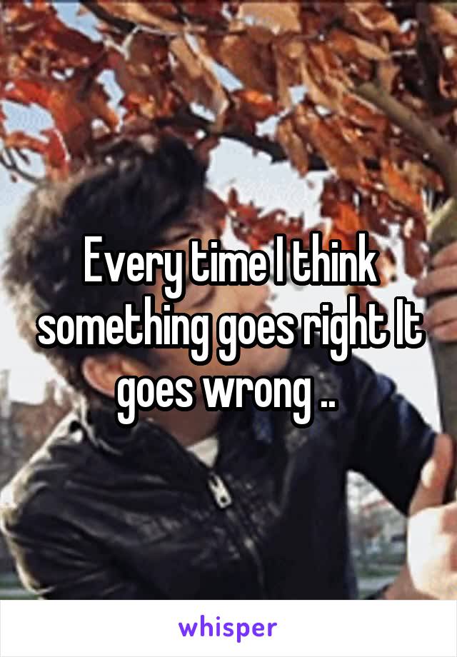 Every time I think something goes right It goes wrong .. 
