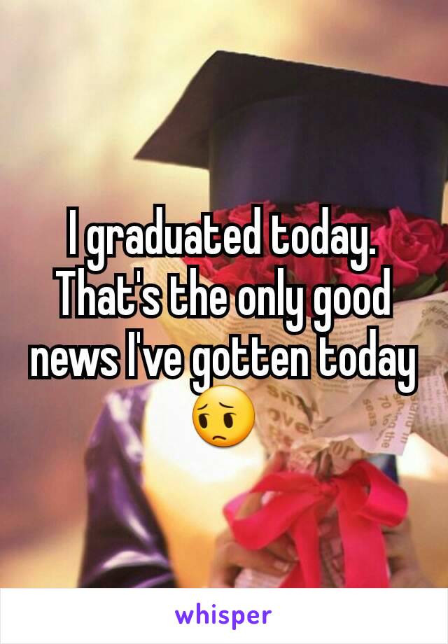 I graduated today. That's the only good news I've gotten today 😔