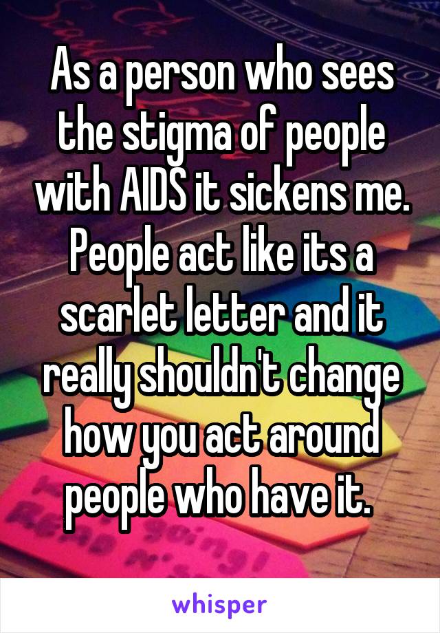 As a person who sees the stigma of people with AIDS it sickens me. People act like its a scarlet letter and it really shouldn't change how you act around people who have it. 
