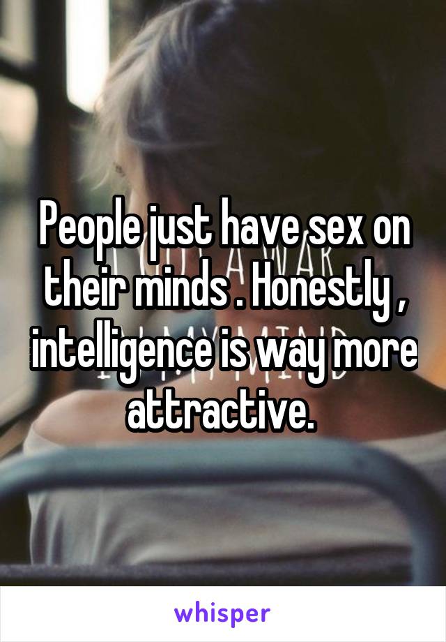People just have sex on their minds . Honestly , intelligence is way more attractive. 
