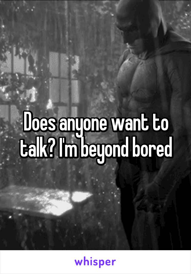 Does anyone want to talk? I'm beyond bored