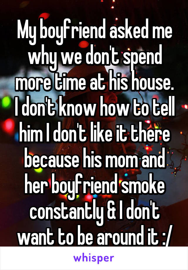 My boyfriend asked me why we don't spend more time at his house. I don't know how to tell him I don't like it there because his mom and her boyfriend smoke constantly & I don't want to be around it :/