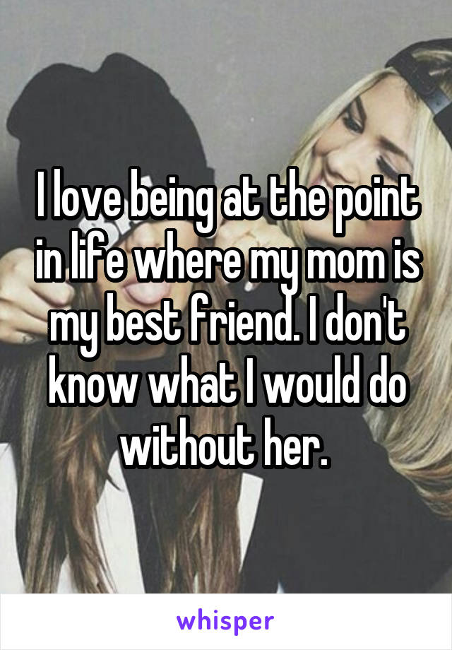 I love being at the point in life where my mom is my best friend. I don't know what I would do without her. 