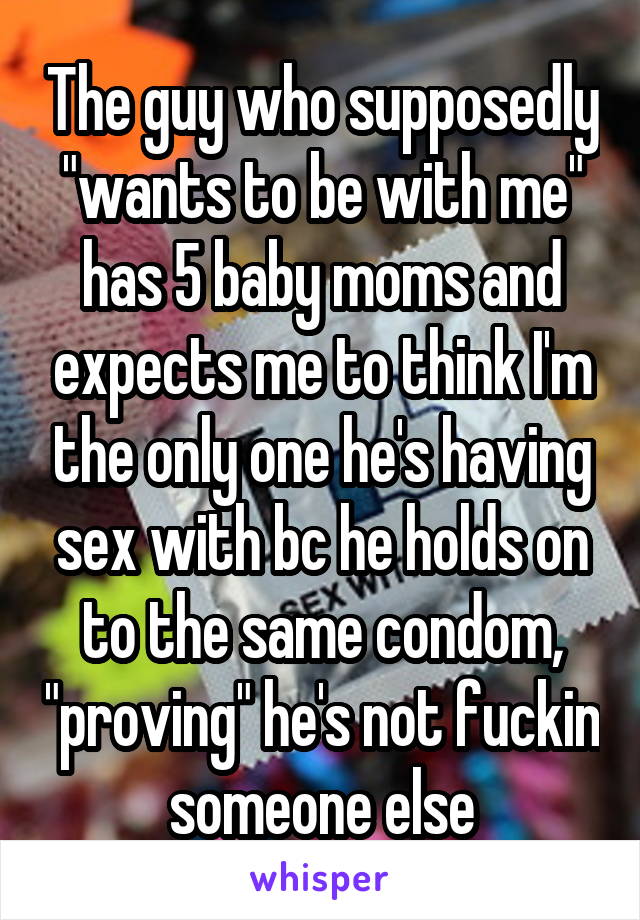 The guy who supposedly "wants to be with me" has 5 baby moms and expects me to think I'm the only one he's having sex with bc he holds on to the same condom, "proving" he's not fuckin someone else
