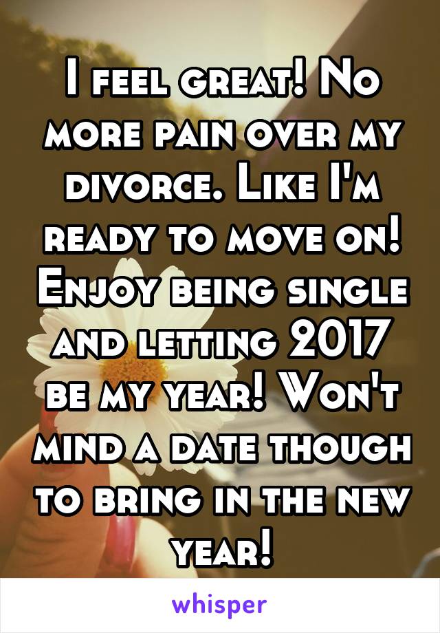 I feel great! No more pain over my divorce. Like I'm ready to move on! Enjoy being single and letting 2017 be my year! Won't mind a date though to bring in the new year!