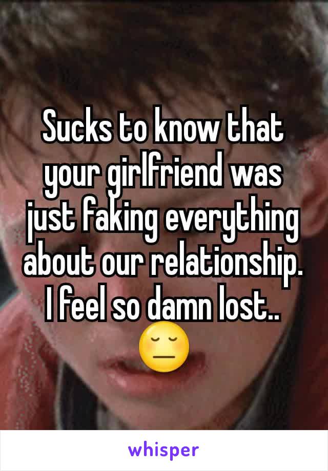 Sucks to know that your girlfriend was just faking everything about our relationship. I feel so damn lost.. 😔