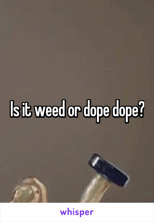 Is it weed or dope dope?