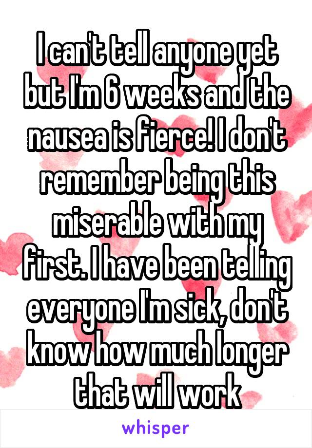 I can't tell anyone yet but I'm 6 weeks and the nausea is fierce! I don't remember being this miserable with my first. I have been telling everyone I'm sick, don't know how much longer that will work